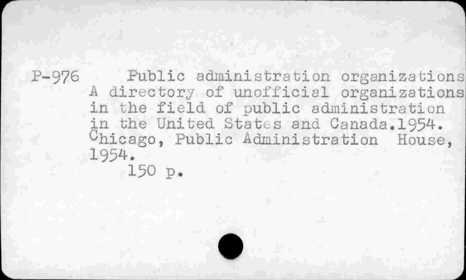 ﻿P-976 Public administration organizations A directory of unofficial organizations in the field of public administration in the United States and Canada.1954. Chicago, Public Administration House, 1954.
150 p.